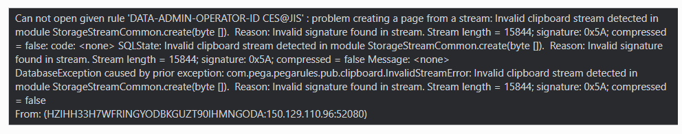 Can not open given rule ‘DATA-ADMIN-OPERATOR-ID CES@IIS' : problem creating a page from a stream: Invalid clipboard stream detected in module StorageStreamCommon.create(byte ). Reason: Invalid signature found in stream. Stream length = 15844; signature: Ox5A; compressed = false: code: <none> SQ State: Invalid clipboard stream detected in module StorageStreamCommon.create(byte [l). Reason: Invalid signature found in stream. Stream length = 15844; signature: Ox5A; compressed = false Message: <none>  DatabaseException caused by prior exception: com.pega.pegarules.pub.clipboard InvalidStreamError: Invalid clipboard stream detected in  module StorageStreamCommon.create(byte ). Reason: Invalid signature found in stream. Stream length = 15844; signature: Ox5A; compressed = false  From: (HZIHH33H7WFRINGYODBKGUZT90IHMNGODA: Proprietary information hidden:52080)